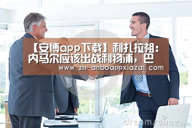 【安博app下载】利扎拉祖：内马尔应该出战利物浦，巴黎买他就是为了欧冠